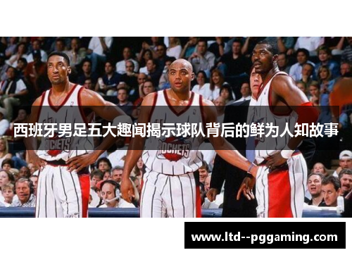 西班牙男足五大趣闻揭示球队背后的鲜为人知故事