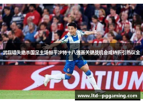 武磊错失绝杀国足主场憾平沙特十八强赛关键战机会成转折引热议全