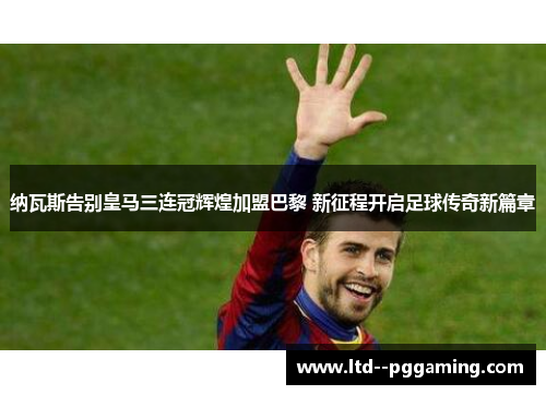 纳瓦斯告别皇马三连冠辉煌加盟巴黎 新征程开启足球传奇新篇章