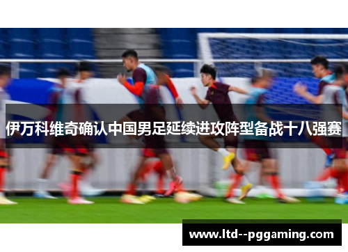 伊万科维奇确认中国男足延续进攻阵型备战十八强赛